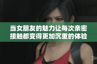 當女朋友的魅力讓每次親密接觸都變得更加沉重的體驗分享