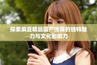 探索麻豆精品國(guó)產(chǎn)傳媒的獨(dú)特魅力與文化影響力