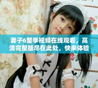 妻子6整季視頻在線觀看，高清完整版盡在此處，快來(lái)體驗(yàn)吧