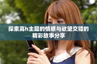 探索高h(yuǎn)主題的情感與欲望交錯(cuò)的精彩故事分享