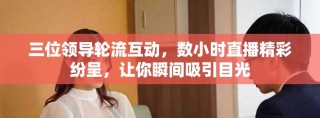三位領(lǐng)導輪流互動，數(shù)小時直播精彩紛呈，讓你瞬間吸引目光