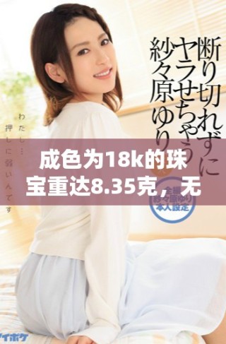 成色為18k的珠寶重達(dá)8.35克，無(wú)與倫比的奢華之選