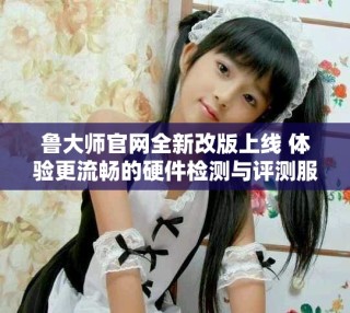 魯大師官網(wǎng)全新改版上線 體驗(yàn)更流暢的硬件檢測(cè)與評(píng)測(cè)服務(wù)