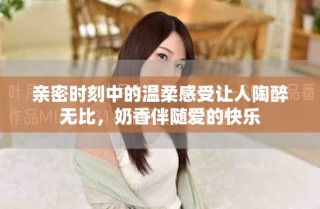 親密時刻中的溫柔感受讓人陶醉無比，奶香伴隨愛的快樂