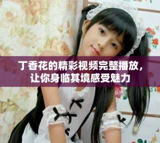 丁香花的精彩視頻完整播放，讓你身臨其境感受魅力