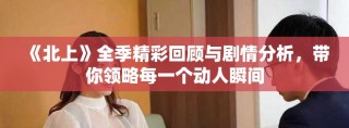 《北上》全季精彩回顧與劇情分析，帶你領(lǐng)略每一個動人瞬間