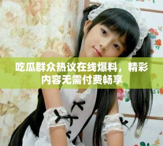 吃瓜群眾熱議在線爆料，精彩內(nèi)容無需付費(fèi)暢享