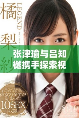 張津瑜與呂知樾攜手探索視頻應(yīng)用新趨勢與發(fā)展動態(tài)