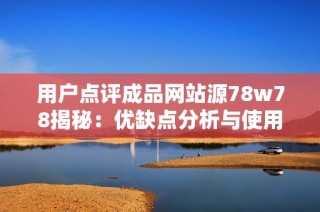 用戶點評成品網(wǎng)站源78w78揭秘：優(yōu)缺點分析與使用體驗分享