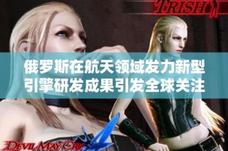 俄羅斯在航天領(lǐng)域發(fā)力新型引擎研發(fā)成果引發(fā)全球關(guān)注