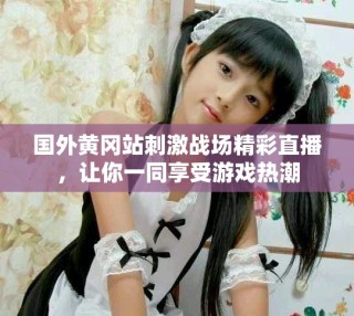 國外黃岡站刺激戰(zhàn)場精彩直播，讓你一同享受游戲熱潮