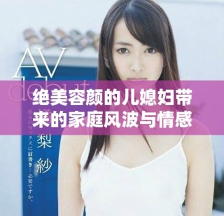 絕美容顏的兒媳婦帶來的家庭風(fēng)波與情感糾葛