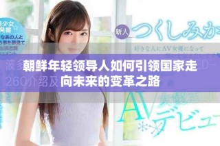 朝鮮年輕領(lǐng)導人如何引領(lǐng)國家走向未來的變革之路