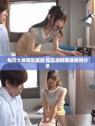 每日大賽精彩反轉(zhuǎn) 吃瓜爆料集錦視頻分享