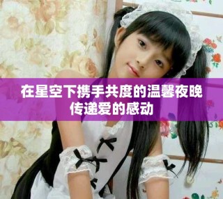 在星空下攜手共度的溫馨夜晚傳遞愛(ài)的感動(dòng)