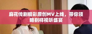 麻花傳劇精彩原創(chuàng)MV上線，帶你領略別樣視聽盛宴