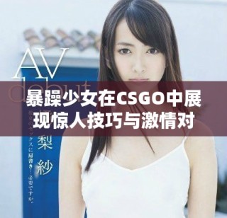 暴躁少女在CSGO中展現(xiàn)驚人技巧與激情對戰(zhàn)