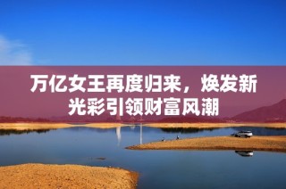 萬億女王再度歸來，煥發(fā)新光彩引領(lǐng)財富風潮