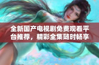 全新國產(chǎn)電視劇免費觀看平臺推薦，精彩全集隨時暢享