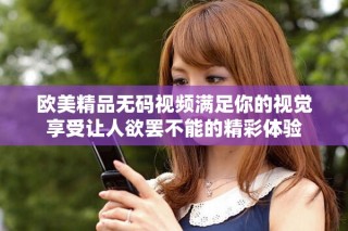 歐美精品無碼視頻滿足你的視覺享受讓人欲罷不能的精彩體驗(yàn)
