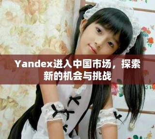 Yandex進入中國市場，探索新的機會與挑戰(zhàn)