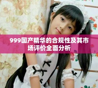 999國產(chǎn)精華的合規(guī)性及其市場(chǎng)評(píng)價(jià)全面分析
