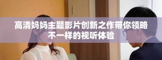 高清媽媽主題影片創(chuàng)新之作帶你領(lǐng)略不一樣的視聽體驗(yàn)