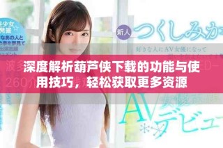 深度解析葫蘆俠下載的功能與使用技巧，輕松獲取更多資源