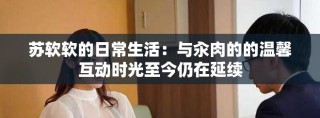 蘇軟軟的日常生活：與汆肉的的溫馨互動(dòng)時(shí)光至今仍在延續(xù)