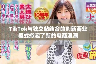 TikTok與獨(dú)立站結(jié)合的創(chuàng)新商業(yè)模式掀起了新的電商浪潮