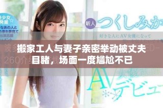 搬家工人與妻子親密舉動被丈夫目睹，場面一度尷尬不已