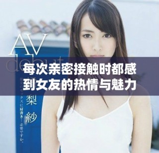 每次親密接觸時(shí)都感到女友的熱情與魅力巨大，讓我不知所措