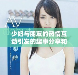 少婦與朋友的熱情互動引發(fā)的趣事分享和生活感悟