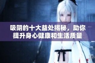 吸陰的十大益處揭秘，助你提升身心健康和生活質(zhì)量