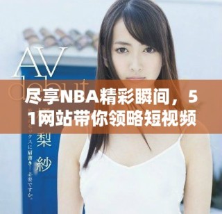 盡享NBA精彩瞬間，51網(wǎng)站帶你領(lǐng)略短視頻魅力