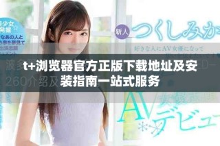 t+瀏覽器官方正版下載地址及安裝指南一站式服務(wù)