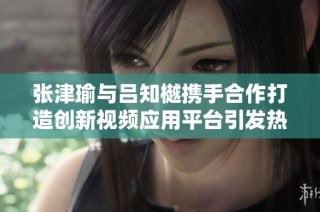 張津瑜與呂知樾攜手合作打造創(chuàng)新視頻應(yīng)用平臺引發(fā)熱議
