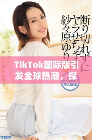 TikTok國(guó)際版引發(fā)全球熱潮，探索短視頻新時(shí)代的魅力