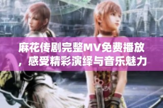 麻花傳劇完整MV免費播放，感受精彩演繹與音樂魅力