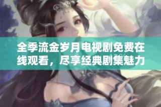 全季流金歲月電視劇免費在線觀看，盡享經(jīng)典劇集魅力與情感激蕩