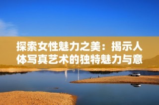 探索女性魅力之美：揭示人體寫真藝術(shù)的獨特魅力與意義
