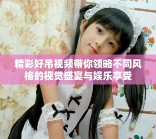 精彩好吊視頻帶你領(lǐng)略不同風(fēng)格的視覺盛宴與娛樂享受