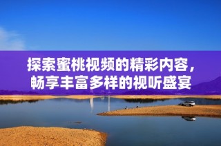 探索蜜桃視頻的精彩內(nèi)容，暢享豐富多樣的視聽盛宴