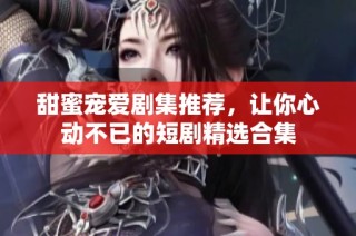 甜蜜寵愛劇集推薦，讓你心動(dòng)不已的短劇精選合集