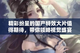 精彩紛呈的國產(chǎn)特效大片值得期待，帶你領(lǐng)略視覺盛宴之旅