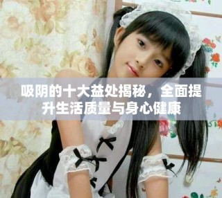 吸陰的十大益處揭秘，全面提升生活質(zhì)量與身心健康