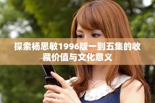探索楊思敏1996版一到五集的收藏價(jià)值與文化意義