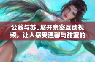 公翁與蘇玥展開親密互動視頻，讓人感受溫馨與甜蜜的瞬間