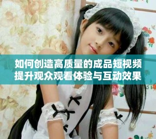 如何創(chuàng)造高質(zhì)量的成品短視頻提升觀眾觀看體驗(yàn)與互動效果