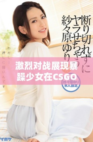 激烈對戰(zhàn)展現(xiàn)暴躁少女在CSGO中的絕佳技巧與反應(yīng)